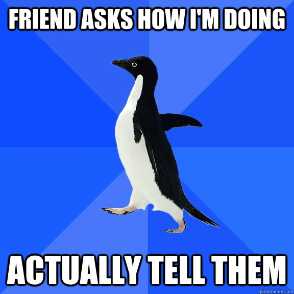 Friend asks how I'm doing Actually tell them  Socially Awkward Penguin