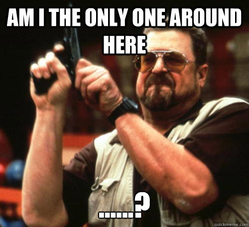 Am i the only one around here ......?  Am I The Only One Around Here