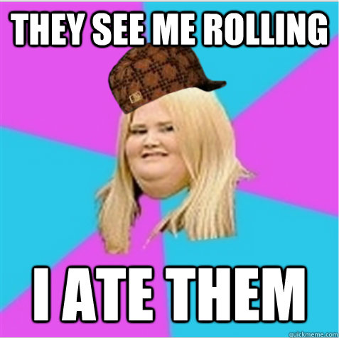 They see me rolling I ate them  scumbag fat girl
