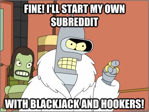 Fine! I'll start my own subreddit With Blackjack and hookers!  Blackjack Bender