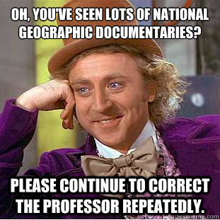 oh, You've seen lots of National Geographic Documentaries?
 Please continue to correct the professor repeatedly.   - oh, You've seen lots of National Geographic Documentaries?
 Please continue to correct the professor repeatedly.    Condescending Wonka
