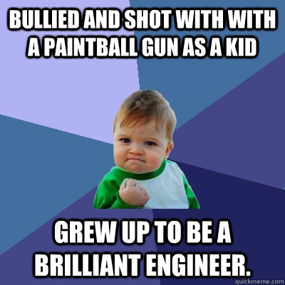 Bullied and shot with with a paintball gun as a kid Grew up to be a brilliant engineer.  Success Kid