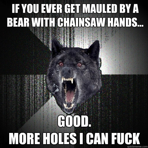 If you ever get mauled by a bear with chainsaw hands...  Good.
More holes I can fuck  Insanity Wolf