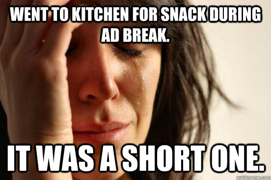 went to kitchen for snack during Ad break. It was a short one.  First World Problems