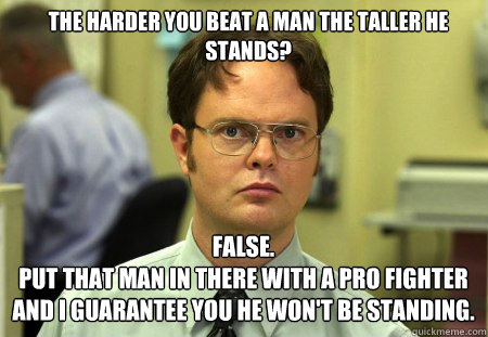 The harder you beat a man the taller he stands? FALSE.  
Put that man in there with a pro fighter and I guarantee you he won't be standing.  Schrute