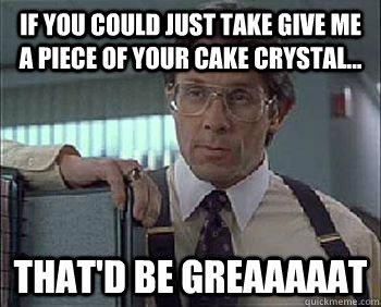 If you could just take give me a piece of your cake Crystal... That'd be Greaaaaat - If you could just take give me a piece of your cake Crystal... That'd be Greaaaaat  Office Space - Lumbergh