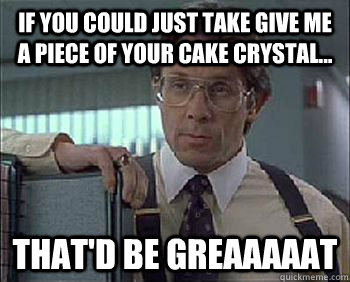 If you could just take give me a piece of your cake Crystal... That'd be Greaaaaat  Office Space - Lumbergh