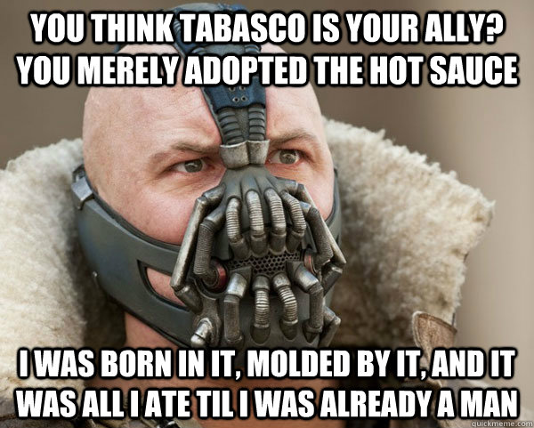 You think tabasco is your ally? you merely adopted the hot sauce I was born in it, molded by it, and it was all i ate til i was already a man - You think tabasco is your ally? you merely adopted the hot sauce I was born in it, molded by it, and it was all i ate til i was already a man  Bane Connery