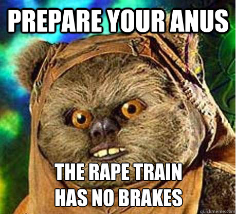 Prepare your Anus The rape train
has no brakes - Prepare your Anus The rape train
has no brakes  Prepare your anus ewok