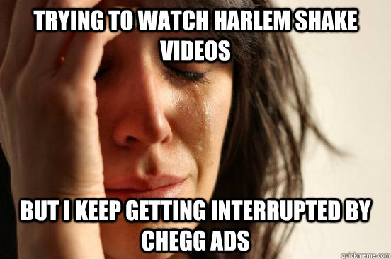 trying to watch harlem shake videos  but i keep getting interrupted by chegg ads  First World Problems
