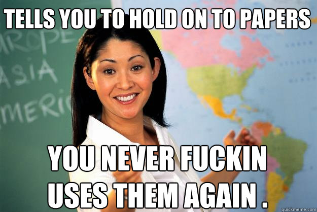 tells you to hold on to papers  YOU never fuckin uses them again .  Unhelpful High School Teacher