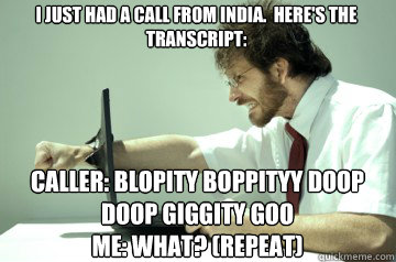 I just had a call from india.  here's the transcript:

 Caller: blopity boppityy doop doop giggity goo 
Me: What? (repeat) - I just had a call from india.  here's the transcript:

 Caller: blopity boppityy doop doop giggity goo 
Me: What? (repeat)  Angry IT Guy