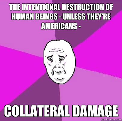 the intentional destruction of human beings - unless they're Americans - Collateral damage  LIfe is Confusing