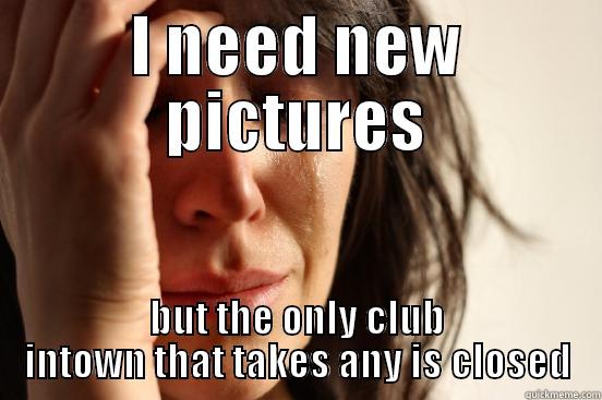 I NEED NEW PICTURES BUT THE ONLY CLUB INTOWN THAT TAKES ANY IS CLOSED First World Problems
