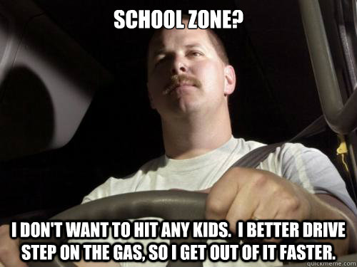 School zone? I don't want to hit any kids.  I better drive step on the gas, so I get out of it faster.  Road Rage Ron