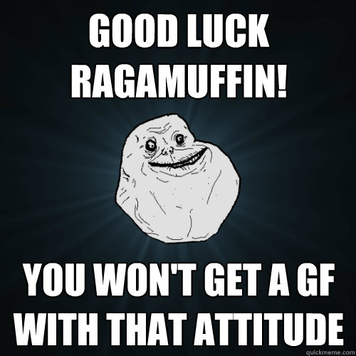 good luck ragamuffin! you won't get a gf with that attitude  Forever Alone