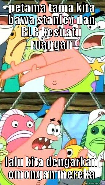 PETAMA TAMA KITA BAWA STANLEY DAN BLB KESUATU RUANGAN LALU KITA DENGARKAN OMONGAN MEREKA Push it somewhere else Patrick