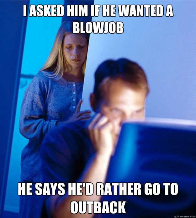 i asked him if he wanted a blowjob He says he'd rather go to outback  Redditors Wife