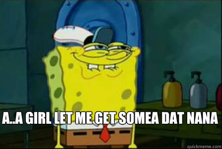 a..a girl let me get somea dat nana  Dirty Spongebob