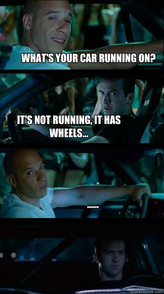 What's your car running on? It's not running, it has wheels... ......  Fast and Furious