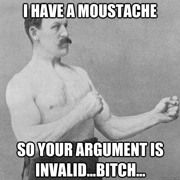 I HAVE A MOUSTACHE SO YOUR ARGUMENT IS INVALID...BITCH...  overly manly man