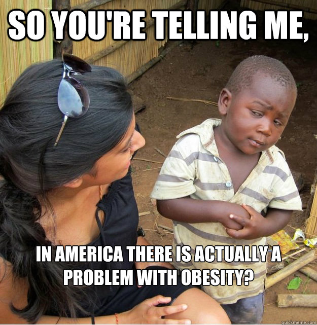 So you're telling me, IN AMERICA THERE IS ACTUALLY A PROBLEM WITH OBESITY?  Skeptical Third World Kid