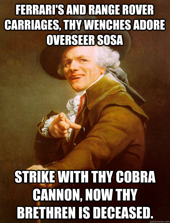 Ferrari's and Range Rover carriages, thy wenches adore overseer sosa  Strike with thy cobra cannon, now thy brethren is deceased.  Joseph Ducreux