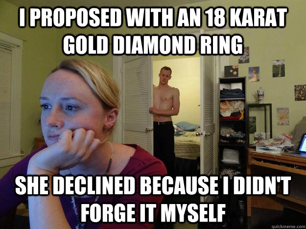 I proposed with an 18 karat gold diamond ring She declined because I didn't forge it myself  