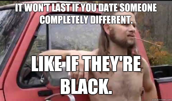 It won't last if you date someone completely different. Like if they're black.  Almost Politically Correct Redneck