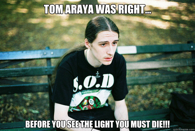 Tom Araya was right... Before you see the light you must DIE!!!  First World Metal Problems