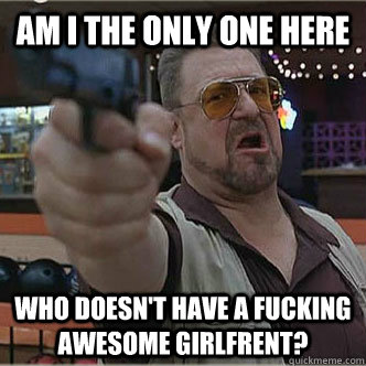 Am i the only one here who doesn't have a fucking awesome girlfrent?  Walter