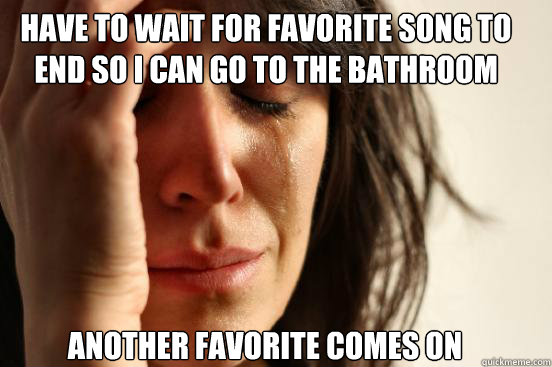 Have to wait for favorite song to end so I can go to the bathroom Another favorite comes on  First World Problems