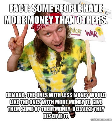 FACT: Some people have more money than others. DEMAND: The ones with less money would like the ones with more money to give them some of their money, because they deserve it.  Annoying Hippie Protester