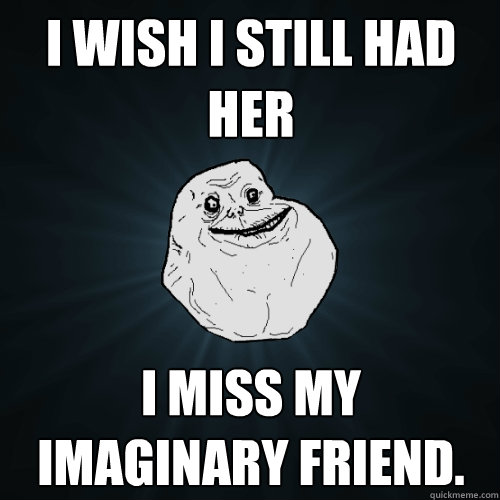 I wish i still had her I miss my imaginary friend.   Forever Alone