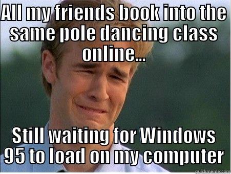 ALL MY FRIENDS BOOK INTO THE SAME POLE DANCING CLASS ONLINE... STILL WAITING FOR WINDOWS 95 TO LOAD ON MY COMPUTER 1990s Problems