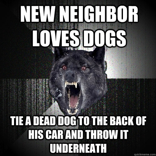 New neighbor loves dogs Tie a dead dog to the back of his car and throw it underneath  Insanity Wolf