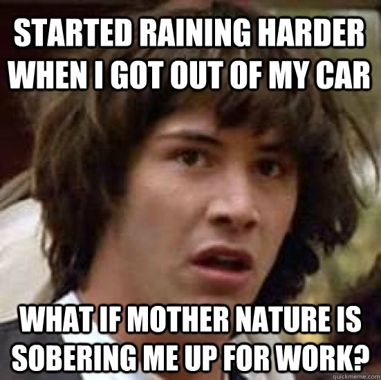 Started raining harder when i got out of my car What if mother nature is sobering me up for work?  conspiracy keanu