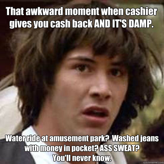 That awkward moment when cashier gives you cash back AND IT'S DAMP. 
Water ride at amusement park?  Washed jeans with money in pocket? ASS SWEAT?
You'll never know.  - That awkward moment when cashier gives you cash back AND IT'S DAMP. 
Water ride at amusement park?  Washed jeans with money in pocket? ASS SWEAT?
You'll never know.   conspiracy keanu