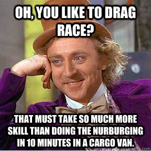 Oh, you like to drag race? That must take so much more skill than doing the nurburging in 10 minutes in a cargo van.  Condescending Wonka