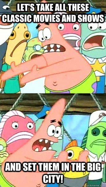 Let's take all these classic movies and shows and set them in the big city!  Push it somewhere else Patrick
