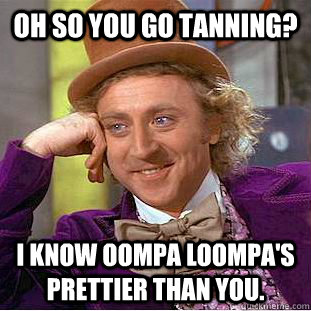 Oh so you go tanning? I know Oompa Loompa's prettier than you.  Psychotic Willy Wonka