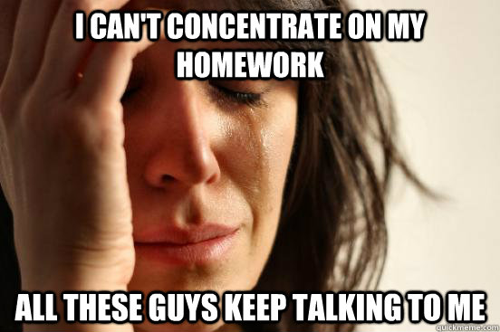 I can't concentrate on my homework  all these guys keep talking to me   First World Problems
