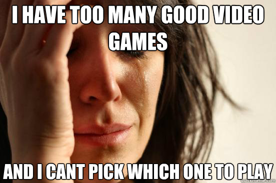 I have too many good video games and I cant pick which one to play  First World Problems