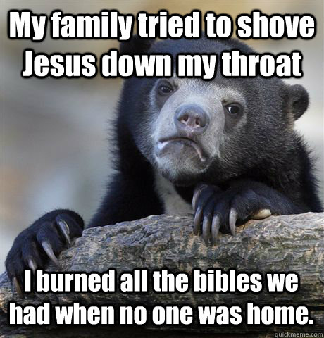 My family tried to shove Jesus down my throat I burned all the bibles we had when no one was home.  Confession Bear