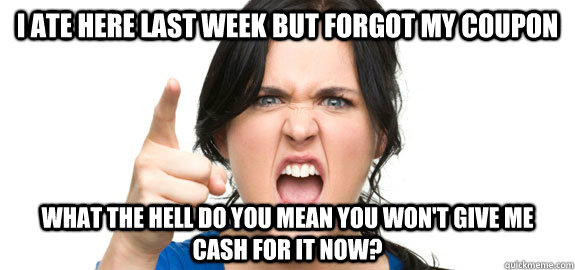 I ate here last week but forgot my coupon what the hell do you mean you won't give me cash for it now? - I ate here last week but forgot my coupon what the hell do you mean you won't give me cash for it now?  Angry Customer