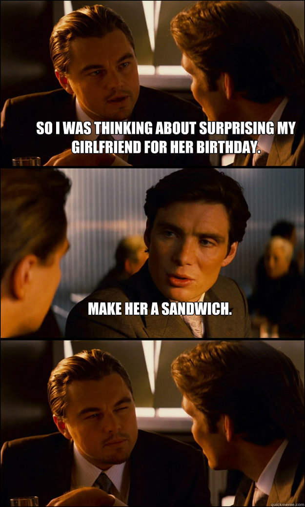 So I was thinking about surprising my girlfriend for her birthday. Make her a sandwich.  - So I was thinking about surprising my girlfriend for her birthday. Make her a sandwich.   Inception