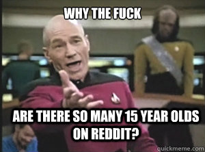 why the fuck are there so many 15 year olds on reddit?  Annoyed Picard