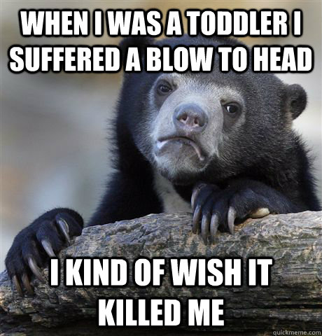 When I was a toddler I suffered a blow to head  I kind of wish it killed me  Confession Bear