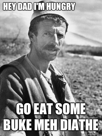Hey Dad I'm hungry Go eat some buke meh diathe  Typical Albanian