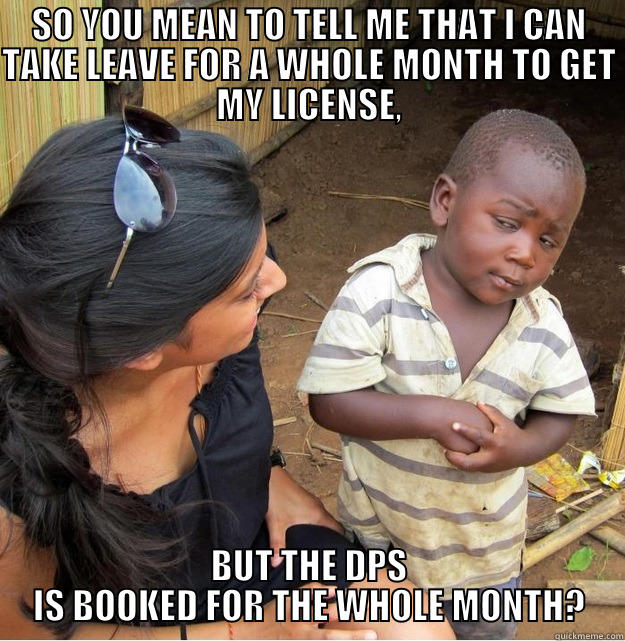 SO YOU MEAN TO TELL ME THAT I CAN TAKE LEAVE FOR A WHOLE MONTH TO GET MY LICENSE, BUT THE DPS IS BOOKED FOR THE WHOLE MONTH? Skeptical Third World Kid
